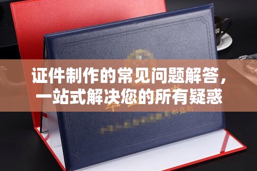 霞浦证件制作的常见问题解答，一站式解决您的所有疑惑